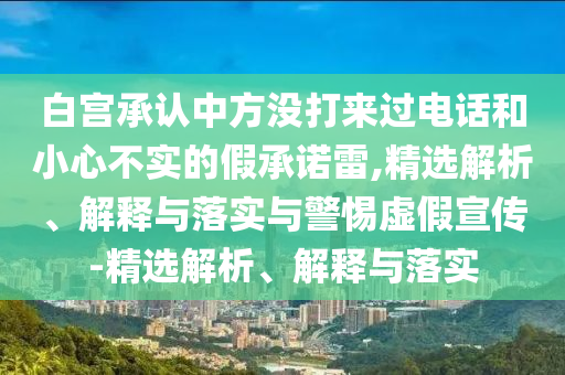 白宮承認(rèn)中方?jīng)]打來(lái)過電話和小心不實(shí)的假承諾雷,精選解析、解釋與落實(shí)與警惕虛假宣傳-精選解析、解釋與落實(shí)