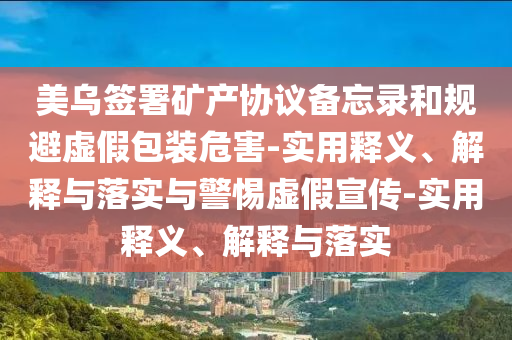 美烏簽署礦產(chǎn)協(xié)議備忘錄和規(guī)避虛假包裝危害-實用釋義、解釋與落實與警惕虛假宣傳-實用釋義、解釋與落實