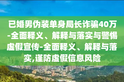 已婚男偽裝單身局長(zhǎng)詐騙40萬-全面釋義、解釋與落實(shí)與警惕虛假宣傳-全面釋義、解釋與落實(shí),謹(jǐn)防虛假信息風(fēng)險(xiǎn)