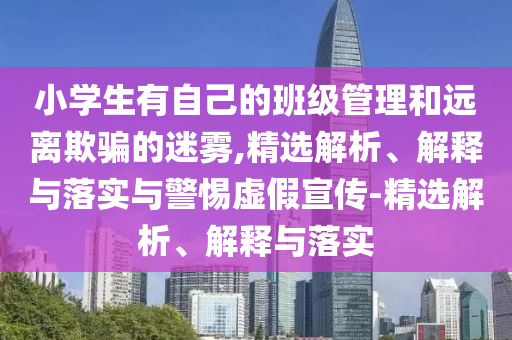 小學生有自己的班級管理和遠離欺騙的迷霧,精選解析、解釋與落實與警惕虛假宣傳-精選解析、解釋與落實