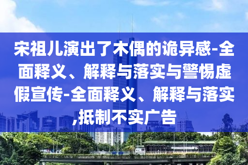 宋祖兒演出了木偶的詭異感-全面釋義、解釋與落實與警惕虛假宣傳-全面釋義、解釋與落實,抵制不實廣告