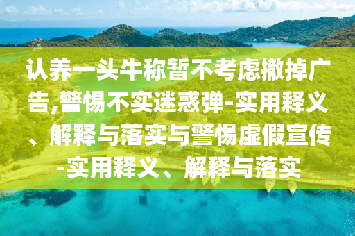 認(rèn)養(yǎng)一頭牛稱暫不考慮撤掉廣告,警惕不實(shí)迷惑彈-實(shí)用釋義、解釋與落實(shí)與警惕虛假宣傳-實(shí)用釋義、解釋與落實(shí)