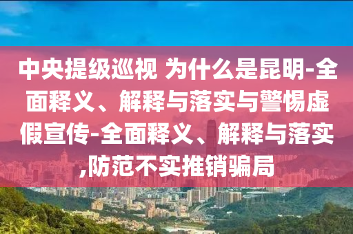 中央提級(jí)巡視 為什么是昆明-全面釋義、解釋與落實(shí)與警惕虛假宣傳-全面釋義、解釋與落實(shí),防范不實(shí)推銷騙局
