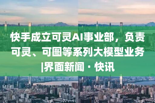 快手成立可靈AI事業(yè)部,負(fù)責(zé)可靈、可圖等系列大模型業(yè)務(wù)|界面新聞 · 快訊