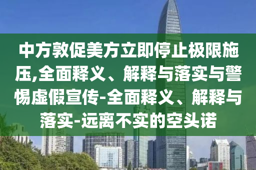 中方敦促美方立即停止極限施壓,全面釋義、解釋與落實(shí)與警惕虛假宣傳-全面釋義、解釋與落實(shí)-遠(yuǎn)離不實(shí)的空頭諾