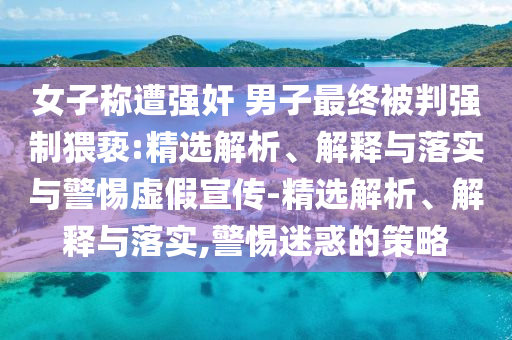 女子称遭强奸 男子最终被判强制猥亵:精选解析、解释与落实与警惕虚假宣传-精选解析、解释与落实,警惕迷惑的策略