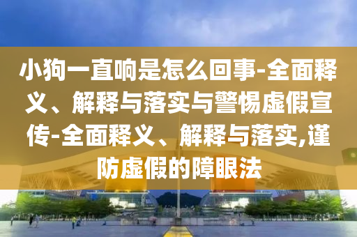 小狗一直響是怎么回事-全面釋義、解釋與落實與警惕虛假宣傳-全面釋義、解釋與落實,謹(jǐn)防虛假的障眼法