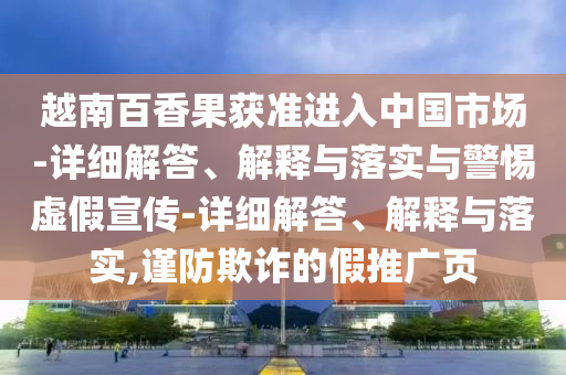 越南百香果获准进入中国市场-详细解答、解释与落实与警惕虚假宣传-详细解答、解释与落实,谨防欺诈的假推广页