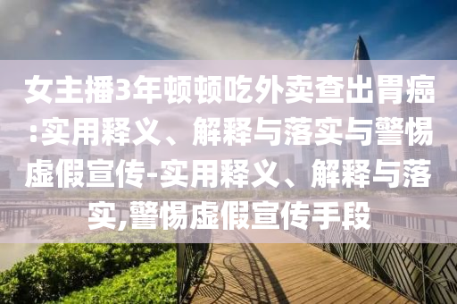 女主播3年頓頓吃外賣(mài)查出胃癌:實(shí)用釋義、解釋與落實(shí)與警惕虛假宣傳-實(shí)用釋義、解釋與落實(shí),警惕虛假宣傳手段