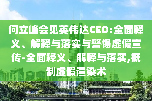 何立峰會見英偉達CEO:全面釋義、解釋與落實與警惕虛假宣傳-全面釋義、解釋與落實,抵制虛假渲染術