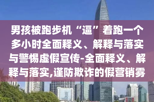 男孩被跑步機“逼”著跑一個多小時全面釋義、解釋與落實與警惕虛假宣傳-全面釋義、解釋與落實,謹防欺詐的假營銷霧