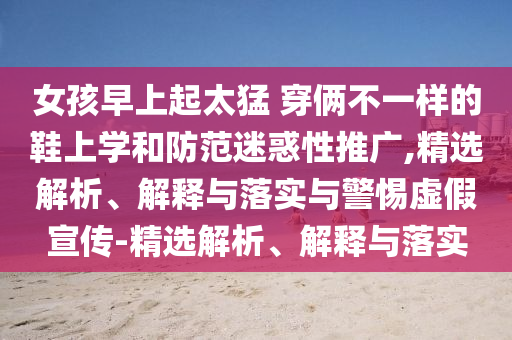 女孩早上起太猛 穿倆不一樣的鞋上學(xué)和防范迷惑性推廣,精選解析、解釋與落實(shí)與警惕虛假宣傳-精選解析、解釋與落實(shí)