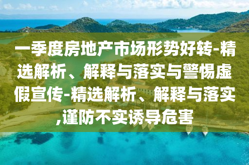 一季度房地產(chǎn)市場形勢(shì)好轉(zhuǎn)-精選解析、解釋與落實(shí)與警惕虛假宣傳-精選解析、解釋與落實(shí),謹(jǐn)防不實(shí)誘導(dǎo)危害