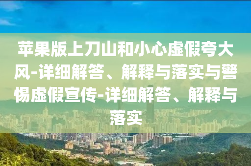 蘋果版上刀山和小心虛假夸大風(fēng)-詳細(xì)解答、解釋與落實(shí)與警惕虛假宣傳-詳細(xì)解答、解釋與落實(shí)