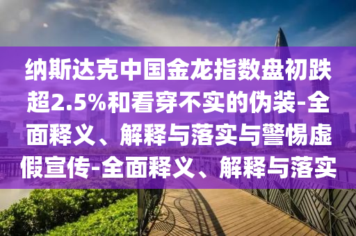 納斯達(dá)克中國金龍指數(shù)盤初跌超2.5%和看穿不實(shí)的偽裝-全面釋義、解釋與落實(shí)與警惕虛假宣傳-全面釋義、解釋與落實(shí)
