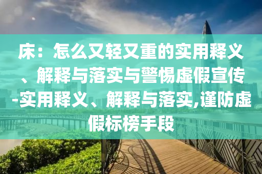 床：怎么又輕又重的實(shí)用釋義、解釋與落實(shí)與警惕虛假宣傳-實(shí)用釋義、解釋與落實(shí),謹(jǐn)防虛假標(biāo)榜手段