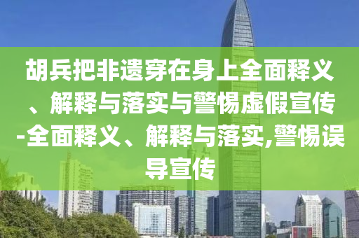 胡兵把非遺穿在身上全面釋義、解釋與落實與警惕虛假宣傳-全面釋義、解釋與落實,警惕誤導宣傳