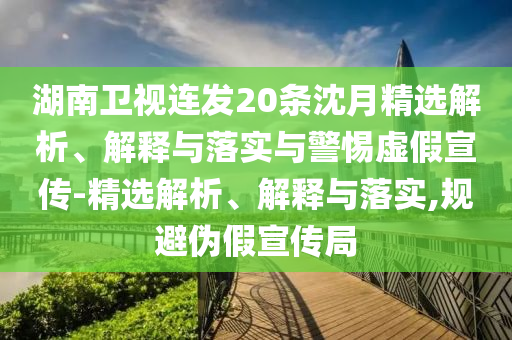 湖南衛(wèi)視連發(fā)20條沈月精選解析、解釋與落實與警惕虛假宣傳-精選解析、解釋與落實,規(guī)避偽假宣傳局
