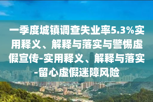 一季度城鎮(zhèn)調查失業(yè)率5.3%實用釋義、解釋與落實與警惕虛假宣傳-實用釋義、解釋與落實-留心虛假迷障風險