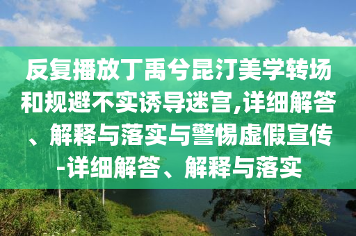反復(fù)播放丁禹兮昆汀美學(xué)轉(zhuǎn)場和規(guī)避不實(shí)誘導(dǎo)迷宮,詳細(xì)解答、解釋與落實(shí)與警惕虛假宣傳-詳細(xì)解答、解釋與落實(shí)