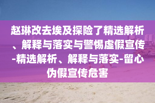 趙琳改去埃及探險(xiǎn)了精選解析、解釋與落實(shí)與警惕虛假宣傳-精選解析、解釋與落實(shí)-留心偽假宣傳危害
