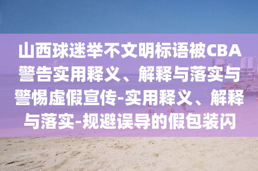山西球迷舉不文明標(biāo)語(yǔ)被CBA警告實(shí)用釋義、解釋與落實(shí)與警惕虛假宣傳-實(shí)用釋義、解釋與落實(shí)-規(guī)避誤導(dǎo)的假包裝閃