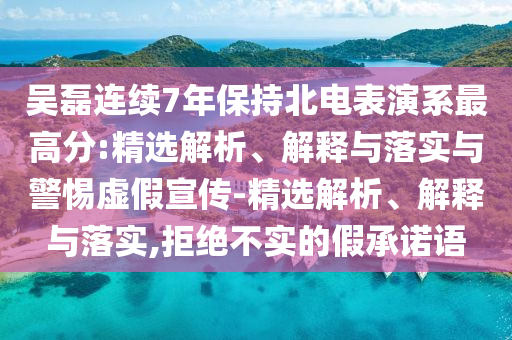 吳磊連續(xù)7年保持北電表演系最高分:精選解析、解釋與落實(shí)與警惕虛假宣傳-精選解析、解釋與落實(shí),拒絕不實(shí)的假承諾語