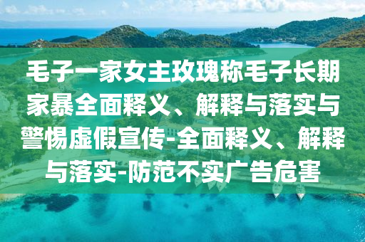 毛子一家女主玫瑰稱毛子長期家暴全面釋義、解釋與落實(shí)與警惕虛假宣傳-全面釋義、解釋與落實(shí)-防范不實(shí)廣告危害