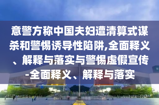 意警方稱中國夫婦遭清算式謀殺和警惕誘導性陷阱,全面釋義、解釋與落實與警惕虛假宣傳-全面釋義、解釋與落實