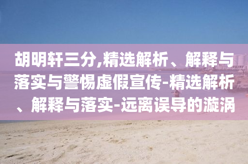 胡明軒三分,精選解析、解釋與落實與警惕虛假宣傳-精選解析、解釋與落實-遠離誤導(dǎo)的漩渦