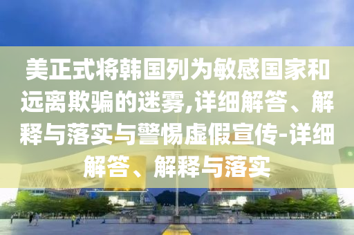 美正式將韓國(guó)列為敏感國(guó)家和遠(yuǎn)離欺騙的迷霧,詳細(xì)解答、解釋與落實(shí)與警惕虛假宣傳-詳細(xì)解答、解釋與落實(shí)