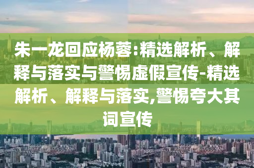 朱一龍回應(yīng)楊蓉:精選解析、解釋與落實與警惕虛假宣傳-精選解析、解釋與落實,警惕夸大其詞宣傳