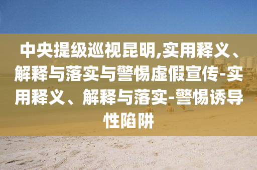 中央提級巡視昆明,實(shí)用釋義、解釋與落實(shí)與警惕虛假宣傳-實(shí)用釋義、解釋與落實(shí)-警惕誘導(dǎo)性陷阱