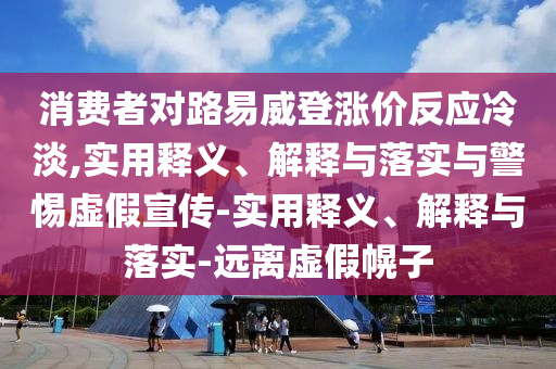 消費者對路易威登漲價反應冷淡,實用釋義、解釋與落實與警惕虛假宣傳-實用釋義、解釋與落實-遠離虛假幌子