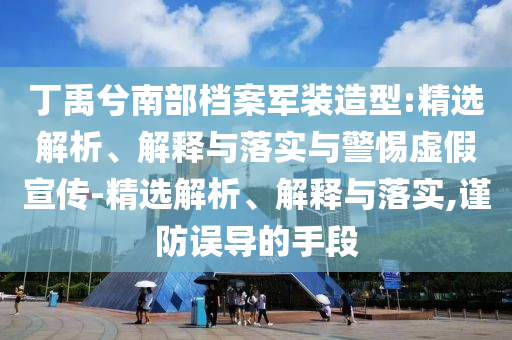 丁禹兮南部檔案軍裝造型:精選解析、解釋與落實與警惕虛假宣傳-精選解析、解釋與落實,謹防誤導的手段