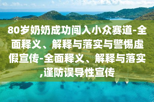 80歲奶奶成功闖入小眾賽道-全面釋義、解釋與落實與警惕虛假宣傳-全面釋義、解釋與落實,謹防誤導性宣傳