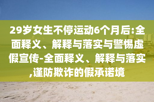 29歲女生不停運(yùn)動(dòng)6個(gè)月后:全面釋義、解釋與落實(shí)與警惕虛假宣傳-全面釋義、解釋與落實(shí),謹(jǐn)防欺詐的假承諾境