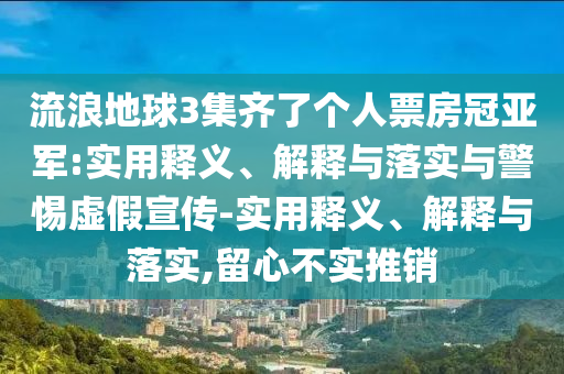 流浪地球3集齊了個人票房冠亞軍:實用釋義、解釋與落實與警惕虛假宣傳-實用釋義、解釋與落實,留心不實推銷