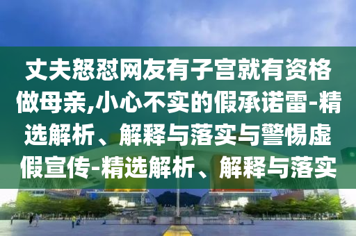 丈夫怒懟網(wǎng)友有子宮就有資格做母親,小心不實的假承諾雷-精選解析、解釋與落實與警惕虛假宣傳-精選解析、解釋與落實