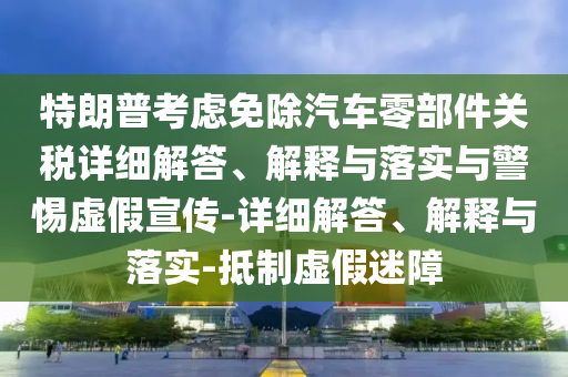 特朗普考慮免除汽車零部件關(guān)稅詳細解答、解釋與落實與警惕虛假宣傳-詳細解答、解釋與落實-抵制虛假迷障