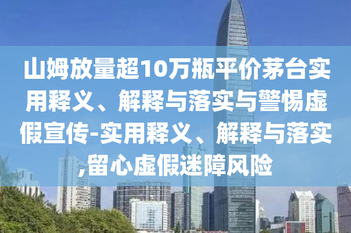山姆放量超10萬瓶平價茅臺實用釋義、解釋與落實與警惕虛假宣傳-實用釋義、解釋與落實,留心虛假迷障風險
