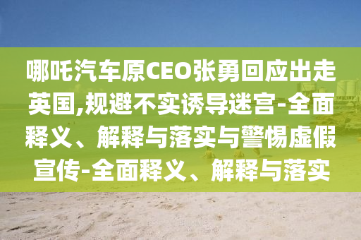 哪吒汽車原CEO張勇回應(yīng)出走英國,規(guī)避不實誘導(dǎo)迷宮-全面釋義、解釋與落實與警惕虛假宣傳-全面釋義、解釋與落實