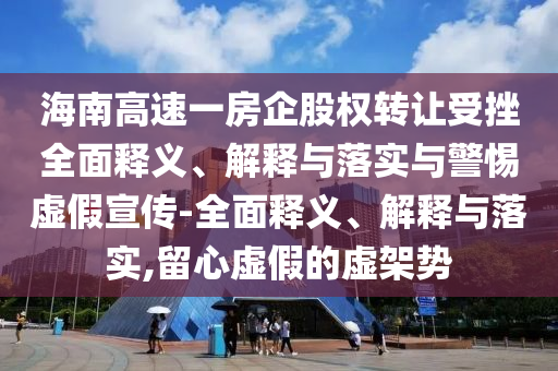 海南高速一房企股權(quán)轉(zhuǎn)讓受挫全面釋義、解釋與落實與警惕虛假宣傳-全面釋義、解釋與落實,留心虛假的虛架勢