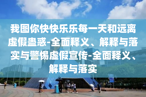 我圖你快快樂樂每一天和遠離虛假蠱惑-全面釋義、解釋與落實與警惕虛假宣傳-全面釋義、解釋與落實