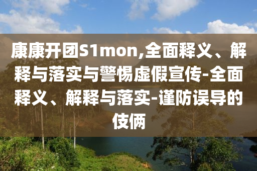 康康開(kāi)團(tuán)S1mon,全面釋義、解釋與落實(shí)與警惕虛假宣傳-全面釋義、解釋與落實(shí)-謹(jǐn)防誤導(dǎo)的伎倆