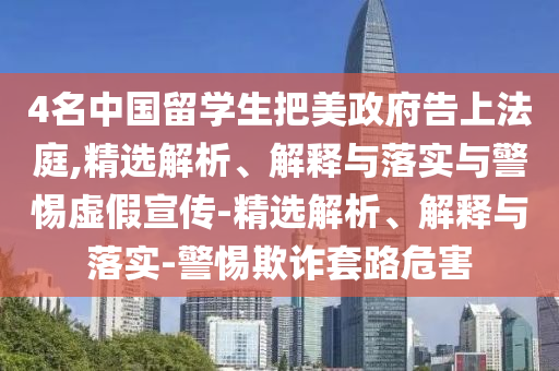 4名中國(guó)留學(xué)生把美政府告上法庭,精選解析、解釋與落實(shí)與警惕虛假宣傳-精選解析、解釋與落實(shí)-警惕欺詐套路危害