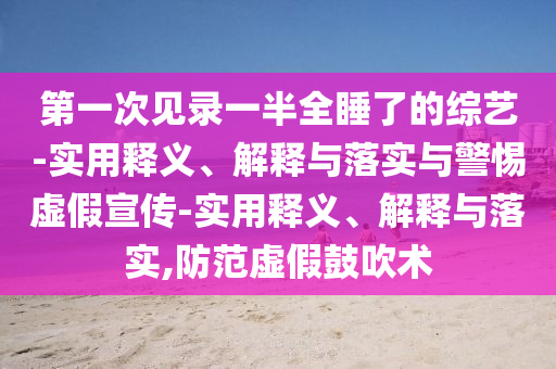 第一次見錄一半全睡了的綜藝-實用釋義、解釋與落實與警惕虛假宣傳-實用釋義、解釋與落實,防范虛假鼓吹術(shù)