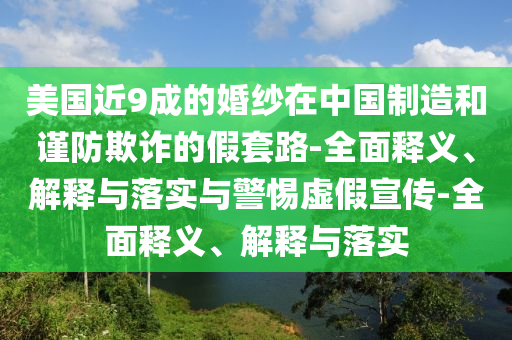 美國(guó)近9成的婚紗在中國(guó)制造和謹(jǐn)防欺詐的假套路-全面釋義、解釋與落實(shí)與警惕虛假宣傳-全面釋義、解釋與落實(shí)