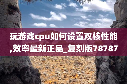 玩游戏cpu如何设置今晚必出三肖2025_2025新澳门精准免费提供·精确判断双核性能,效率最新正品_复刻版78787