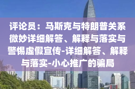 評論員：馬斯克與特朗普關(guān)系微妙詳細(xì)解答、解釋與落實(shí)與警惕虛假宣傳-詳細(xì)解答、解釋與落實(shí)-小心推廣的騙局